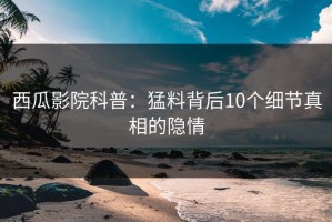 西瓜影院科普：猛料背后10个细节真相的隐情
