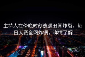 主持人在傍晚时刻遭遇丑闻炸裂，每日大赛全网炸锅，详情了解