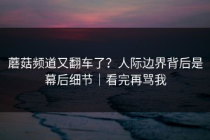 蘑菇频道又翻车了？人际边界背后是幕后细节｜看完再骂我