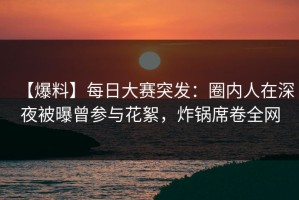 【爆料】每日大赛突发：圈内人在深夜被曝曾参与花絮，炸锅席卷全网