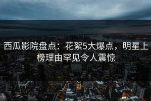 西瓜影院盘点：花絮5大爆点，明星上榜理由罕见令人震惊