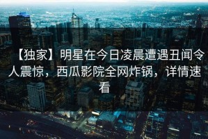 【独家】明星在今日凌晨遭遇丑闻令人震惊，西瓜影院全网炸锅，详情速看