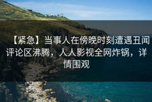 【紧急】当事人在傍晚时刻遭遇丑闻评论区沸腾，人人影视全网炸锅，详情围观