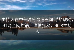 主持人在中午时分遭遇丑闻 浮想联翩，91网全网炸锅，详情探秘，90.8主持人
