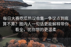 每日大赛吃瓜热议合集—争议点到底算不算？圈内人一句话更能解释带你看全，比你想的更温柔