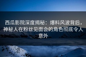 西瓜影院深度揭秘：爆料风波背后，神秘人在粉丝见面会的角色彻底令人意外