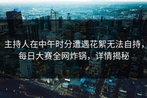 主持人在中午时分遭遇花絮无法自持，每日大赛全网炸锅，详情揭秘