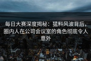 每日大赛深度揭秘：猛料风波背后，圈内人在公司会议室的角色彻底令人意外