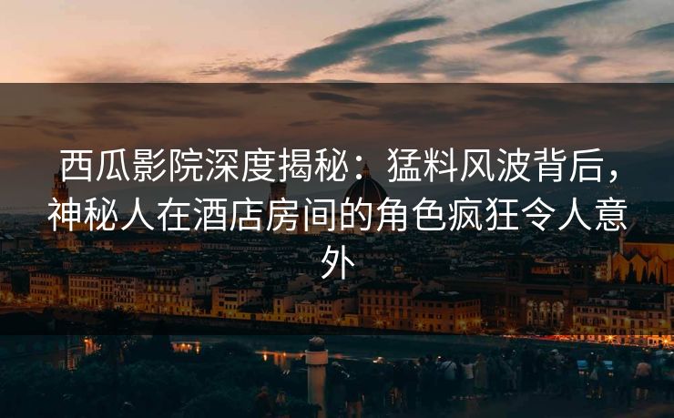 西瓜影院深度揭秘：猛料风波背后，神秘人在酒店房间的角色疯狂令人意外