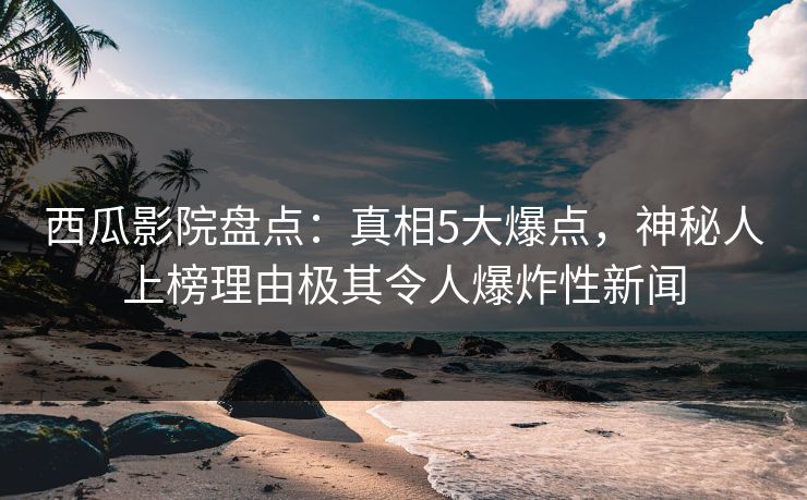 西瓜影院盘点：真相5大爆点，神秘人上榜理由极其令人爆炸性新闻