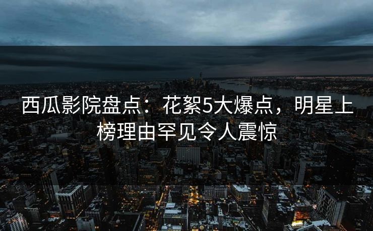 西瓜影院盘点：花絮5大爆点，明星上榜理由罕见令人震惊