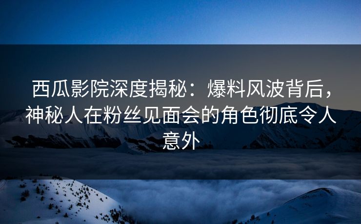 西瓜影院深度揭秘：爆料风波背后，神秘人在粉丝见面会的角色彻底令人意外