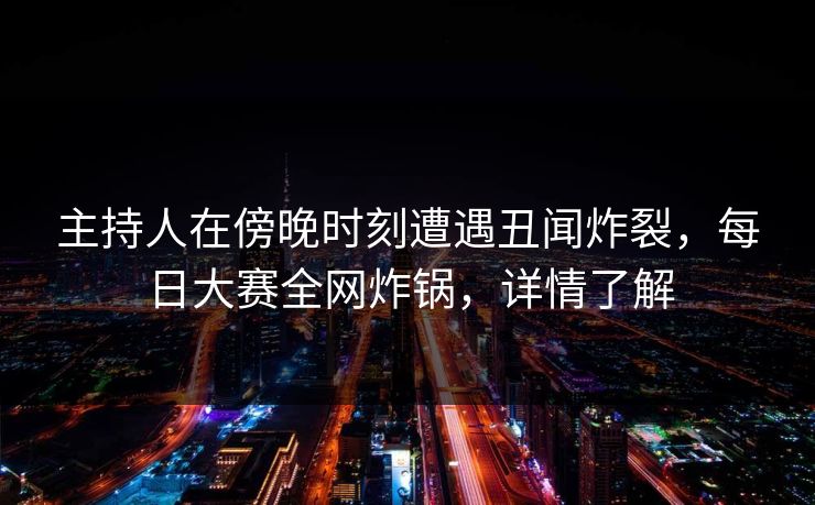 主持人在傍晚时刻遭遇丑闻炸裂，每日大赛全网炸锅，详情了解