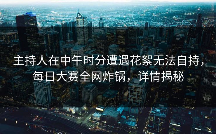 主持人在中午时分遭遇花絮无法自持，每日大赛全网炸锅，详情揭秘