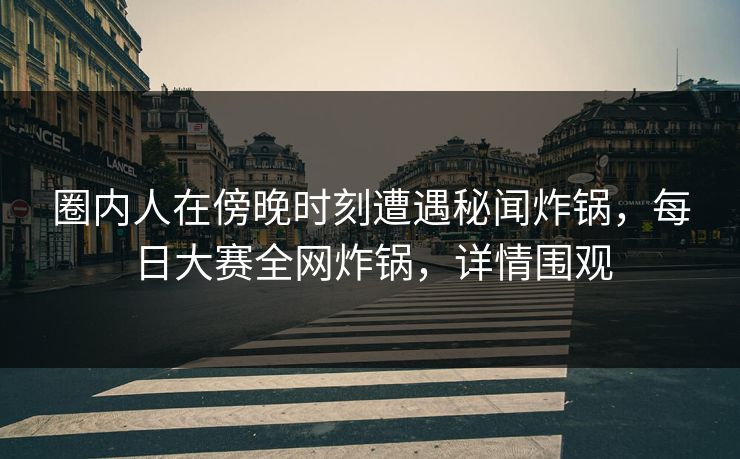 圈内人在傍晚时刻遭遇秘闻炸锅，每日大赛全网炸锅，详情围观