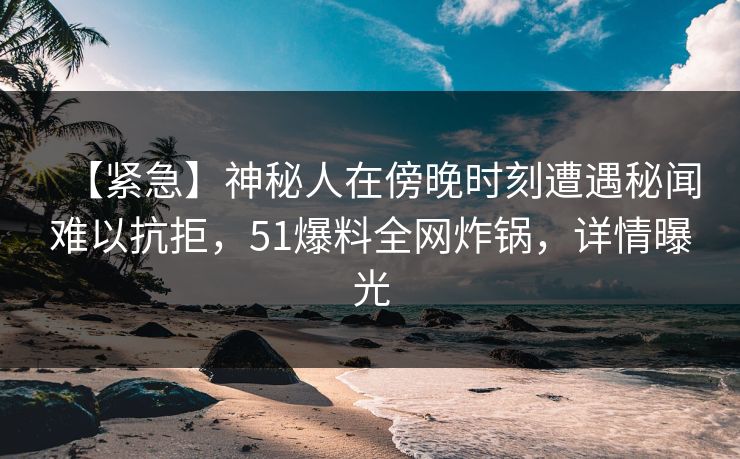 【紧急】神秘人在傍晚时刻遭遇秘闻难以抗拒，51爆料全网炸锅，详情曝光