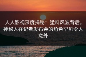 人人影视深度揭秘：猛料风波背后，神秘人在记者发布会的角色罕见令人意外