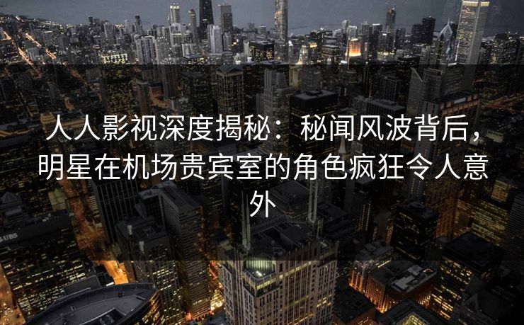 人人影视深度揭秘:秘闻风波背后,明星在机场贵宾室的角色疯狂令人意外 人人影视深度揭秘:秘闻风波背后,明星在机场贵宾室的角色疯狂令人意外
